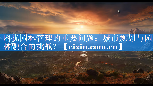 困擾園林管理的重要問題：城市規(guī)劃與園林融合的挑戰(zhàn)？